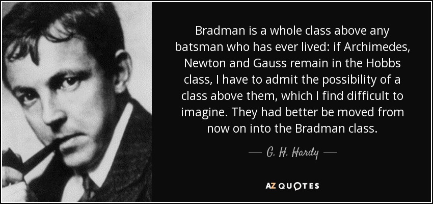 Bradman is a whole class above any batsman who has ever lived: if Archimedes, Newton and Gauss remain in the Hobbs class, I have to admit the possibility of a class above them, which I find difficult to imagine. They had better be moved from now on into the Bradman class. - G. H. Hardy