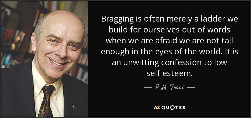 Bragging is often merely a ladder we build for ourselves out of words when we are afraid we are not tall enough in the eyes of the world. It is an unwitting confession to low self-esteem. - P. M. Forni