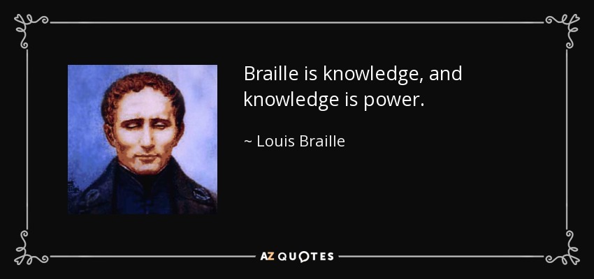 Braille is knowledge, and knowledge is power. - Louis Braille