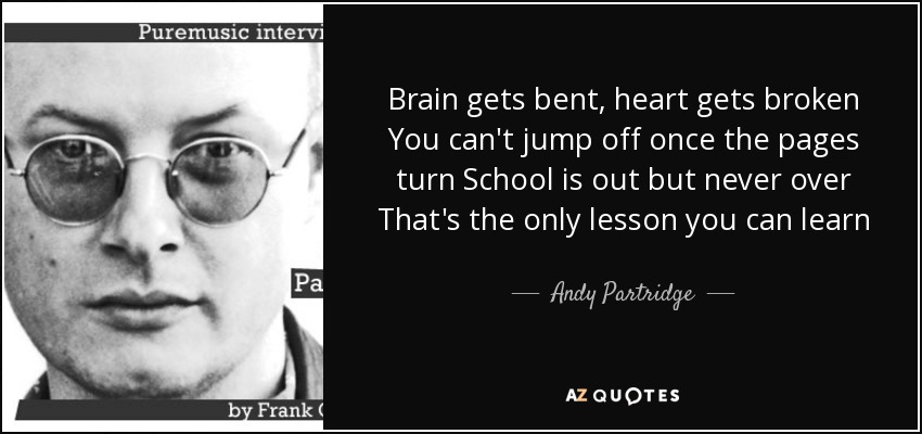 Brain gets bent, heart gets broken You can't jump off once the pages turn School is out but never over That's the only lesson you can learn - Andy Partridge