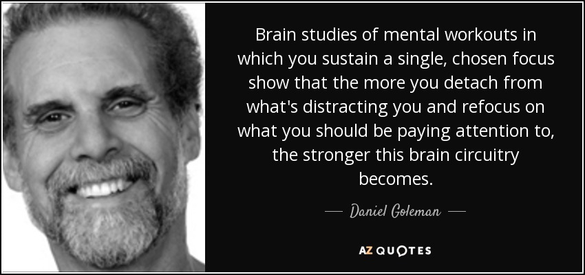 Brain studies of mental workouts in which you sustain a single, chosen focus show that the more you detach from what's distracting you and refocus on what you should be paying attention to, the stronger this brain circuitry becomes. - Daniel Goleman