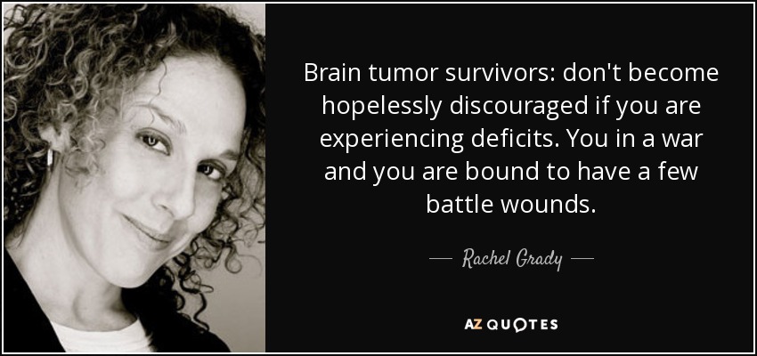 Brain tumor survivors: don't become hopelessly discouraged if you are experiencing deficits. You in a war and you are bound to have a few battle wounds. - Rachel Grady