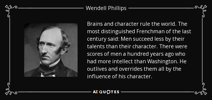 Brains and character rule the world. The most distinguished Frenchman of the last century said: Men succeed less by their talents than their character. There were scores of men a hundred years ago who had more intellect than Washington. He outlives and overrides them all by the influence of his character. - Wendell Phillips