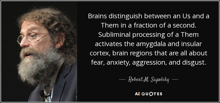 Brains distinguish between an Us and a Them in a fraction of a second. Subliminal processing of a Them activates the amygdala and insular cortex, brain regions that are all about fear, anxiety, aggression, and disgust. - Robert M. Sapolsky