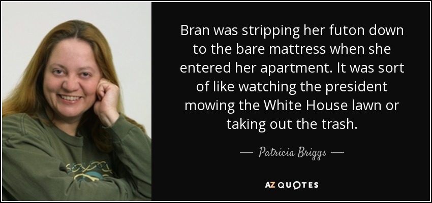 Bran was stripping her futon down to the bare mattress when she entered her apartment. It was sort of like watching the president mowing the White House lawn or taking out the trash. - Patricia Briggs