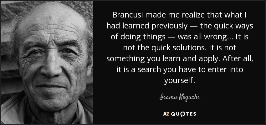Brancusi made me realize that what I had learned previously — the quick ways of doing things — was all wrong... It is not the quick solutions. It is not something you learn and apply. After all, it is a search you have to enter into yourself. - Isamu Noguchi