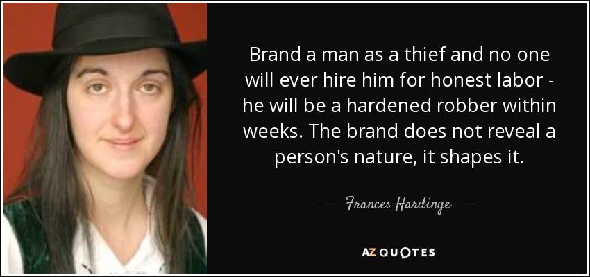 Brand a man as a thief and no one will ever hire him for honest labor - he will be a hardened robber within weeks. The brand does not reveal a person's nature, it shapes it. - Frances Hardinge