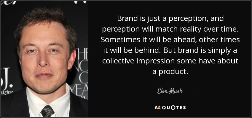 Brand is just a perception, and perception will match reality over time. Sometimes it will be ahead, other times it will be behind. But brand is simply a collective impression some have about a product. - Elon Musk