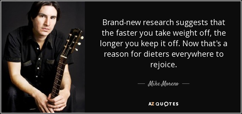 Brand-new research suggests that the faster you take weight off, the longer you keep it off. Now that's a reason for dieters everywhere to rejoice. - Mike Moreno