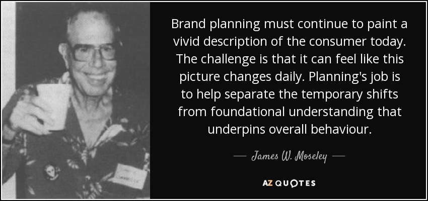 Brand planning must continue to paint a vivid description of the consumer today. The challenge is that it can feel like this picture changes daily. Planning's job is to help separate the temporary shifts from foundational understanding that underpins overall behaviour. - James W. Moseley