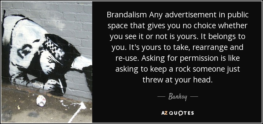 Brandalism Any advertisement in public space that gives you no choice whether you see it or not is yours. It belongs to you. It's yours to take, rearrange and re-use. Asking for permission is like asking to keep a rock someone just threw at your head. - Banksy