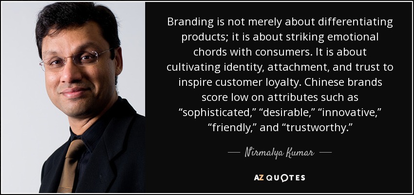 Branding is not merely about differentiating products; it is about striking emotional chords with consumers. It is about cultivating identity, attachment, and trust to inspire customer loyalty. Chinese brands score low on attributes such as “sophisticated,” “desirable,” “innovative,” “friendly,” and “trustworthy.” - Nirmalya Kumar