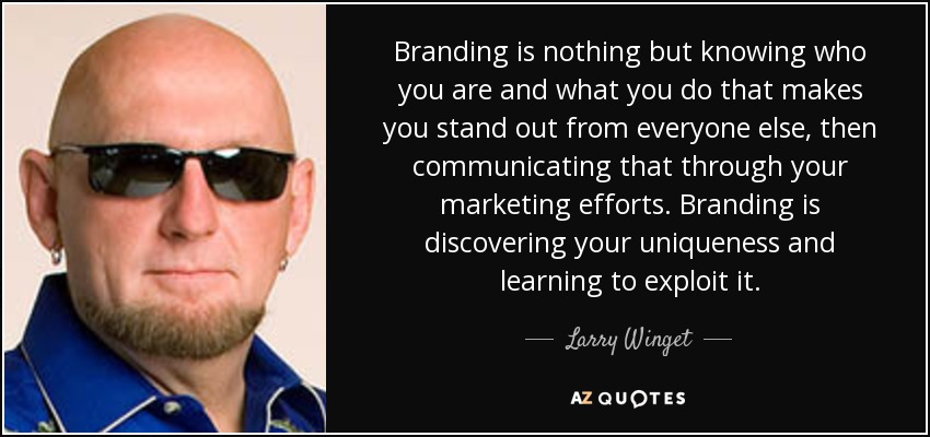 Branding is nothing but knowing who you are and what you do that makes you stand out from everyone else, then communicating that through your marketing efforts. Branding is discovering your uniqueness and learning to exploit it. - Larry Winget