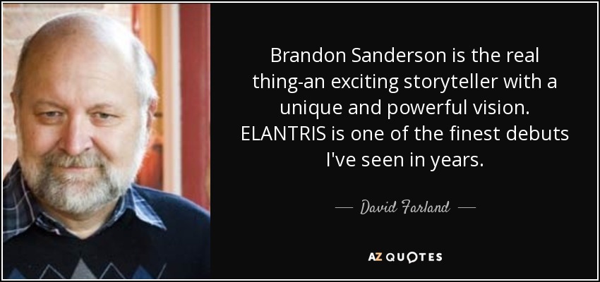 Brandon Sanderson is the real thing-an exciting storyteller with a unique and powerful vision. ELANTRIS is one of the finest debuts I've seen in years. - David Farland