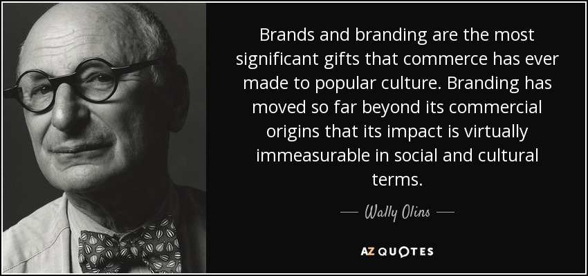 Brands and branding are the most significant gifts that commerce has ever made to popular culture. Branding has moved so far beyond its commercial origins that its impact is virtually immeasurable in social and cultural terms. - Wally Olins