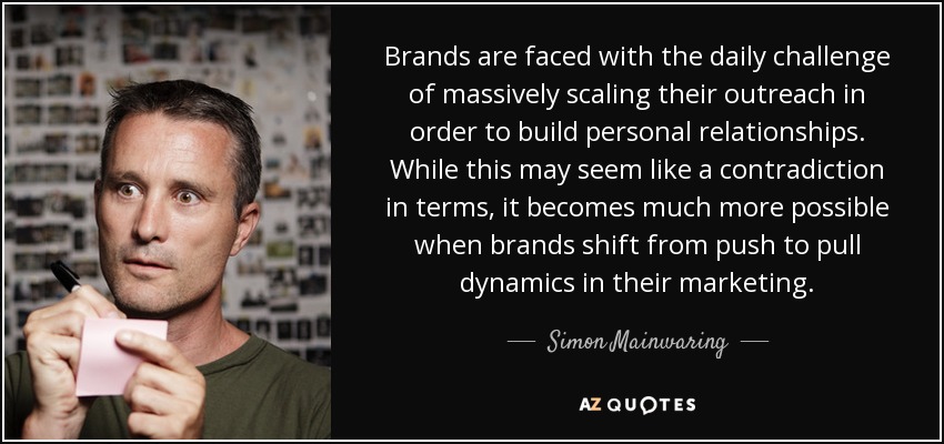 Brands are faced with the daily challenge of massively scaling their outreach in order to build personal relationships. While this may seem like a contradiction in terms, it becomes much more possible when brands shift from push to pull dynamics in their marketing. - Simon Mainwaring