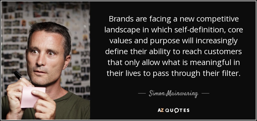 Brands are facing a new competitive landscape in which self-definition, core values and purpose will increasingly define their ability to reach customers that only allow what is meaningful in their lives to pass through their filter. - Simon Mainwaring