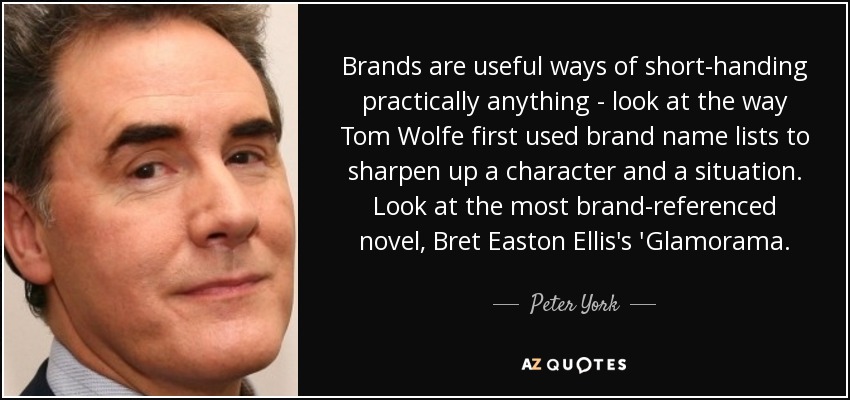 Brands are useful ways of short-handing practically anything - look at the way Tom Wolfe first used brand name lists to sharpen up a character and a situation. Look at the most brand-referenced novel, Bret Easton Ellis's 'Glamorama. - Peter York