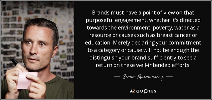 Brands must have a point of view on that purposeful engagement, whether it's directed towards the environment, poverty, water as a resource or causes such as breast cancer or education. Merely declaring your commitment to a category or cause will not be enough the distinguish your brand sufficiently to see a return on these well-intended efforts. - Simon Mainwaring