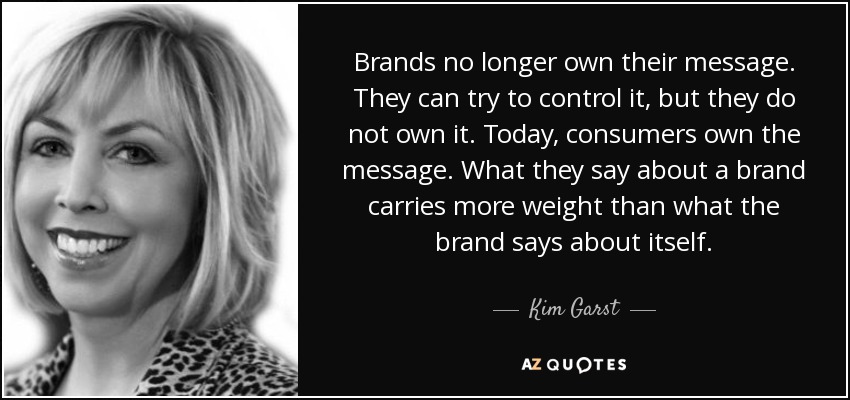 Brands no longer own their message. They can try to control it, but they do not own it. Today, consumers own the message. What they say about a brand carries more weight than what the brand says about itself. - Kim Garst