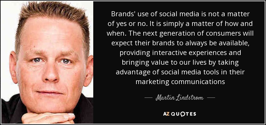Brands' use of social media is not a matter of yes or no. It is simply a matter of how and when. The next generation of consumers will expect their brands to always be available, providing interactive experiences and bringing value to our lives by taking advantage of social media tools in their marketing communications - Martin Lindstrom