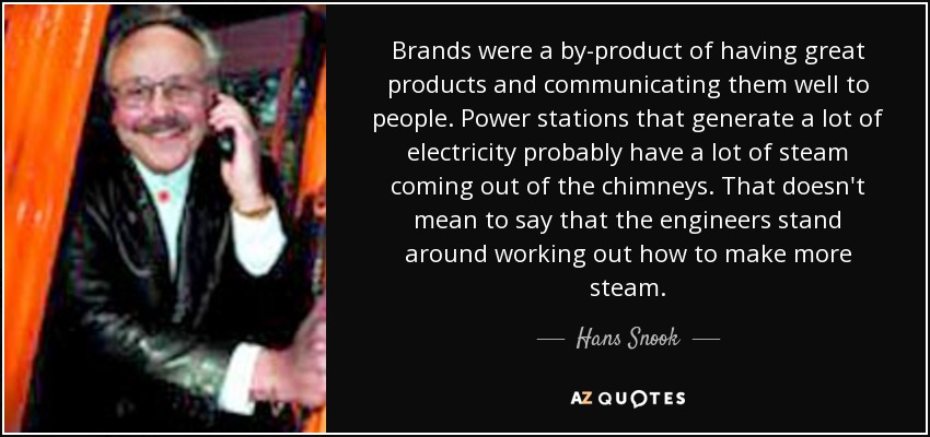 Brands were a by-product of having great products and communicating them well to people. Power stations that generate a lot of electricity probably have a lot of steam coming out of the chimneys. That doesn't mean to say that the engineers stand around working out how to make more steam. - Hans Snook
