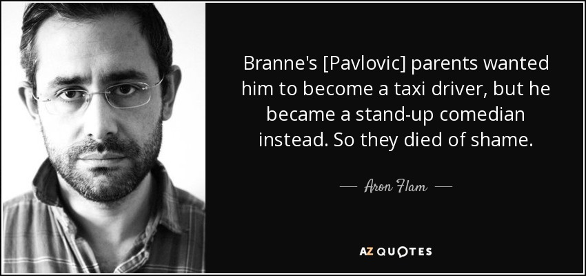 Branne's [Pavlovic] parents wanted him to become a taxi driver, but he became a stand-up comedian instead. So they died of shame. - Aron Flam