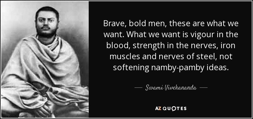 Brave, bold men, these are what we want. What we want is vigour in the blood, strength in the nerves, iron muscles and nerves of steel, not softening namby-pamby ideas. - Swami Vivekananda