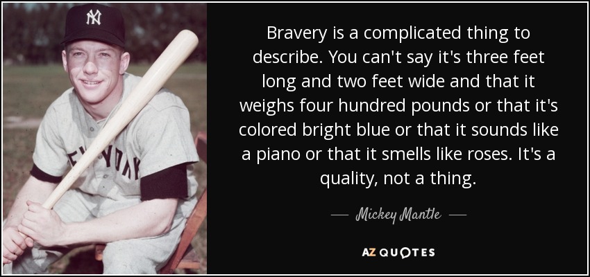 Bravery is a complicated thing to describe. You can't say it's three feet long and two feet wide and that it weighs four hundred pounds or that it's colored bright blue or that it sounds like a piano or that it smells like roses. It's a quality, not a thing. - Mickey Mantle