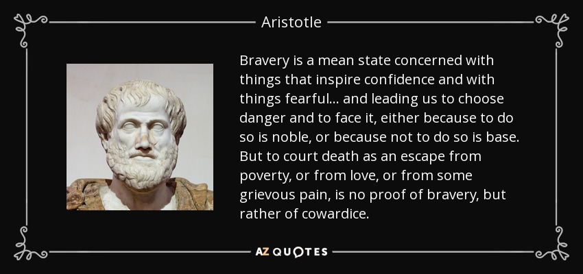 Bravery is a mean state concerned with things that inspire confidence and with things fearful ... and leading us to choose danger and to face it, either because to do so is noble, or because not to do so is base. But to court death as an escape from poverty, or from love, or from some grievous pain, is no proof of bravery, but rather of cowardice. - Aristotle