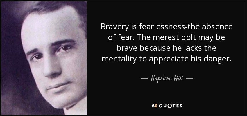 Bravery is fearlessness-the absence of fear. The merest dolt may be brave because he lacks the mentality to appreciate his danger. - Napoleon Hill