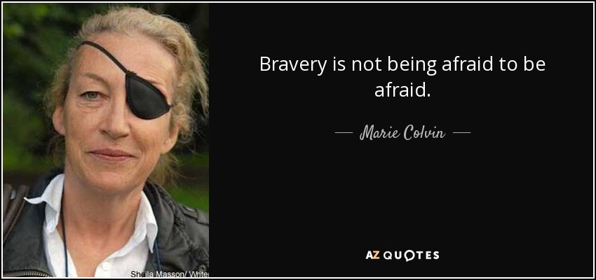 Bravery is not being afraid to be afraid. - Marie Colvin