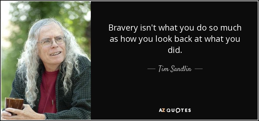 Bravery isn't what you do so much as how you look back at what you did. - Tim Sandlin