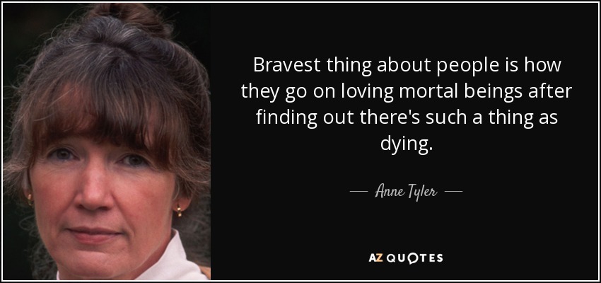 Bravest thing about people is how they go on loving mortal beings after finding out there's such a thing as dying. - Anne Tyler