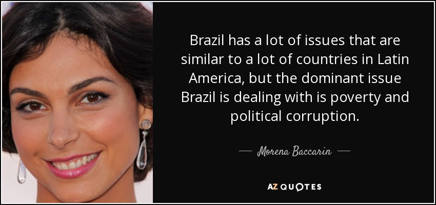 Brazil has a lot of issues that are similar to a lot of countries in Latin America, but the dominant issue Brazil is dealing with is poverty and political corruption. - Morena Baccarin
