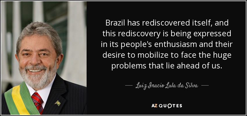 Brazil has rediscovered itself, and this rediscovery is being expressed in its people's enthusiasm and their desire to mobilize to face the huge problems that lie ahead of us. - Luiz Inacio Lula da Silva