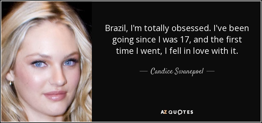 Brazil, I'm totally obsessed. I've been going since I was 17, and the first time I went, I fell in love with it. - Candice Swanepoel
