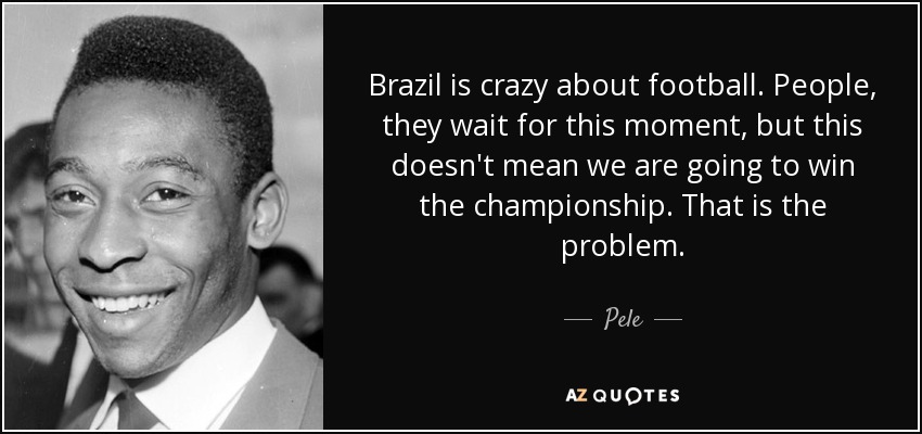 Brazil is crazy about football. People, they wait for this moment, but this doesn't mean we are going to win the championship. That is the problem. - Pele