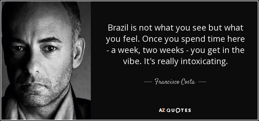 Brazil is not what you see but what you feel. Once you spend time here - a week, two weeks - you get in the vibe. It's really intoxicating. - Francisco Costa