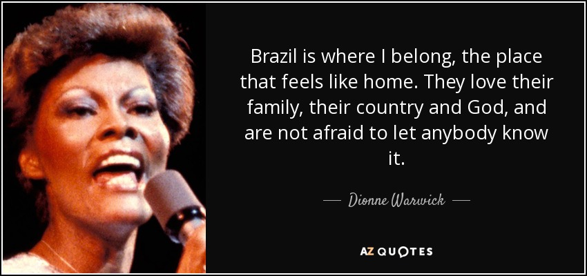 Brazil is where I belong, the place that feels like home. They love their family, their country and God, and are not afraid to let anybody know it. - Dionne Warwick