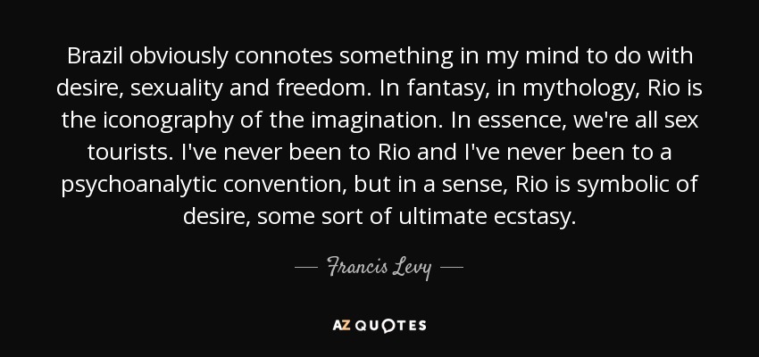 Brazil obviously connotes something in my mind to do with desire, sexuality and freedom. In fantasy, in mythology, Rio is the iconography of the imagination. In essence, we're all sex tourists. I've never been to Rio and I've never been to a psychoanalytic convention, but in a sense, Rio is symbolic of desire, some sort of ultimate ecstasy. - Francis Levy