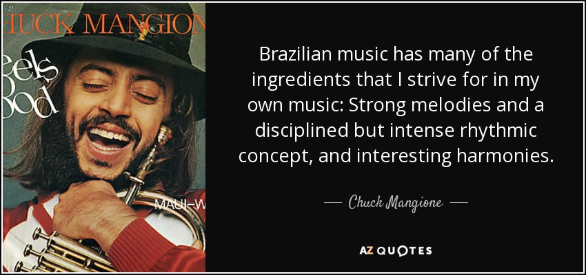 Brazilian music has many of the ingredients that I strive for in my own music: Strong melodies and a disciplined but intense rhythmic concept, and interesting harmonies. - Chuck Mangione