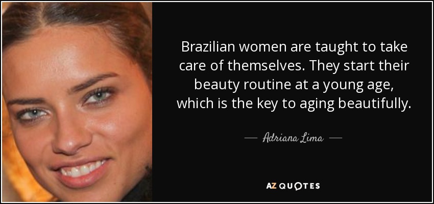 Brazilian women are taught to take care of themselves. They start their beauty routine at a young age, which is the key to aging beautifully. - Adriana Lima