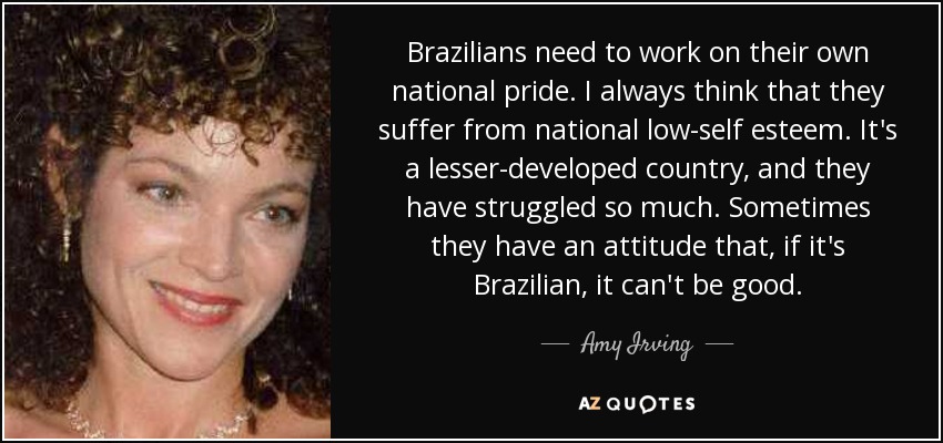 Brazilians need to work on their own national pride. I always think that they suffer from national low-self esteem. It's a lesser-developed country, and they have struggled so much. Sometimes they have an attitude that, if it's Brazilian, it can't be good. - Amy Irving