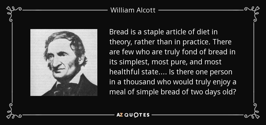Bread is a staple article of diet in theory, rather than in practice. There are few who are truly fond of bread in its simplest, most pure, and most healthful state.... Is there one person in a thousand who would truly enjoy a meal of simple bread of two days old? - William Alcott