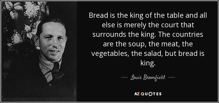 Bread is the king of the table and all else is merely the court that surrounds the king. The countries are the soup, the meat, the vegetables, the salad, but bread is king. - Louis Bromfield