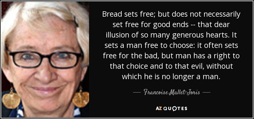 Bread sets free; but does not necessarily set free for good ends -- that dear illusion of so many generous hearts. It sets a man free to choose: it often sets free for the bad, but man has a right to that choice and to that evil, without which he is no longer a man. - Francoise Mallet-Joris