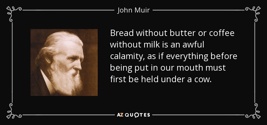 Bread without butter or coffee without milk is an awful calamity, as if everything before being put in our mouth must first be held under a cow. - John Muir