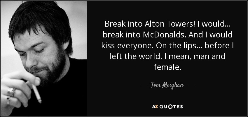 Break into Alton Towers! I would… break into McDonalds. And I would kiss everyone. On the lips… before I left the world. I mean, man and female. - Tom Meighan