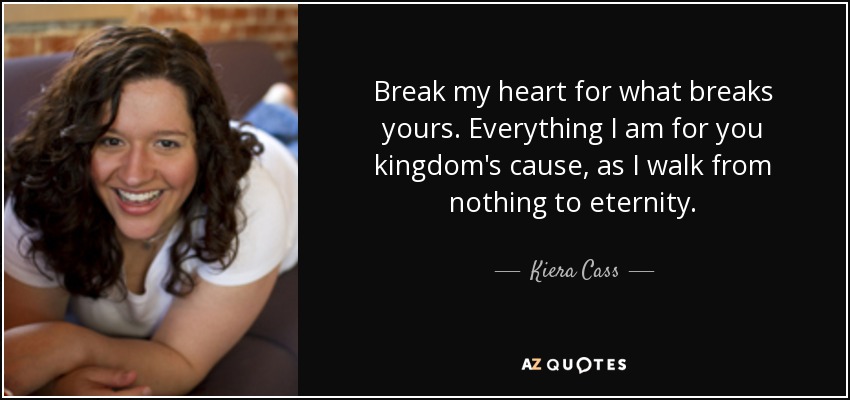 Break my heart for what breaks yours. Everything I am for you kingdom's cause, as I walk from nothing to eternity. - Kiera Cass